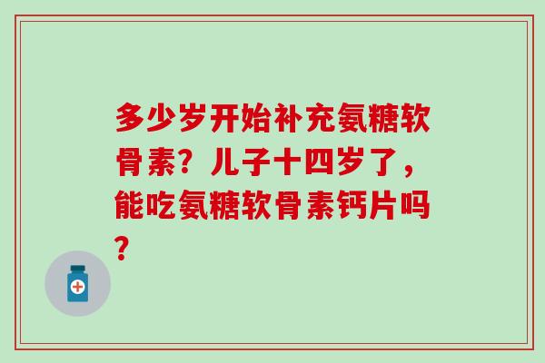 多少岁开始补充氨糖软骨素?儿子十四岁了,能吃氨糖软骨素钙片吗?-第1张图片-氨糖科普网 多少岁开始补充氨糖软骨素?儿子十四岁了,能吃氨糖软骨素钙片吗?-第1张图片-氨糖科普网