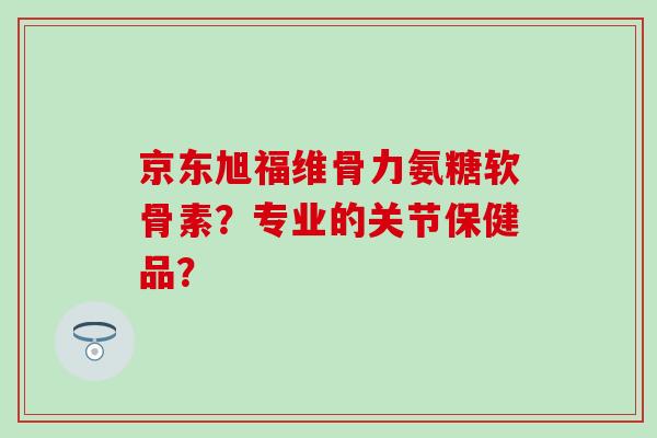 京东旭福维骨力氨糖软骨素?专业的关节保健品?-第1张图片-氨糖科普网 京东旭福维骨力氨糖软骨素?专业的关节保健品?-第1张图片-氨糖科普网