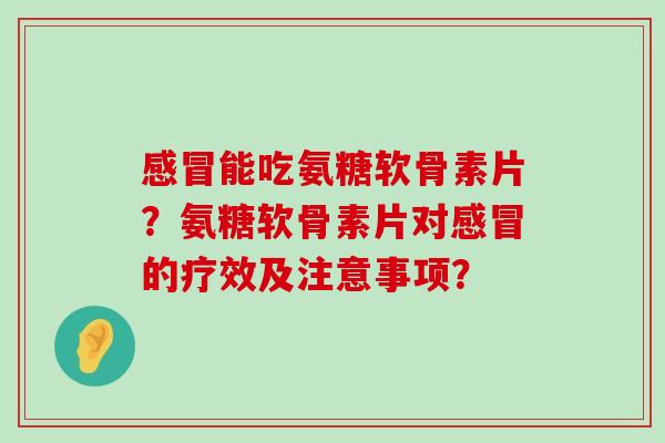 感冒能吃氨糖软骨素片？氨糖软骨素片对感冒的疗效及注意事项？-第1张图片-氨糖科普网