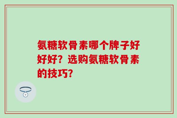 氨糖软骨素哪个牌子好好好？选购氨糖软骨素的技巧？-第1张图片-氨糖科普网