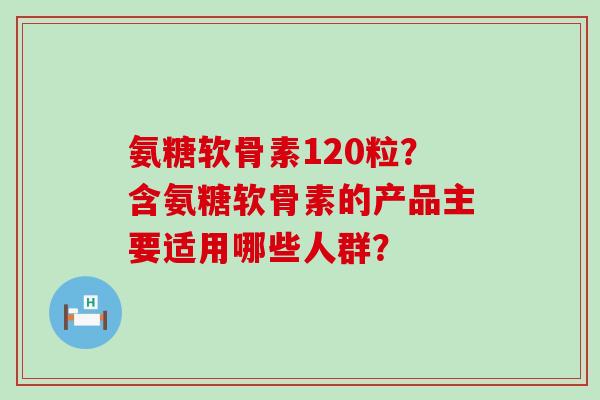 氨糖软骨素120粒？含氨糖软骨素的产品主要适用哪些人群？-第1张图片-氨糖科普网