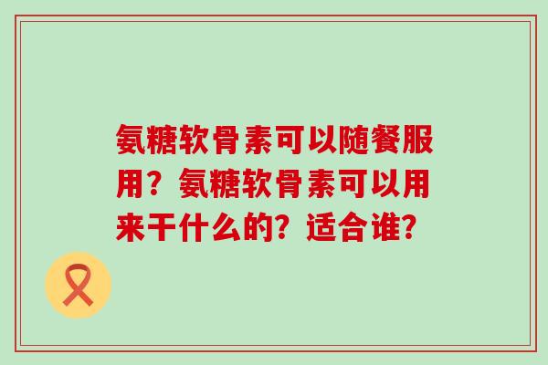 氨糖软骨素可以随餐服用?氨糖软骨素可以用来干什么的?适合谁?-第1张图片-氨糖科普网 氨糖软骨素可以随餐服用?氨糖软骨素可以用来干什么的?适合谁?-第1张图片-氨糖科普网