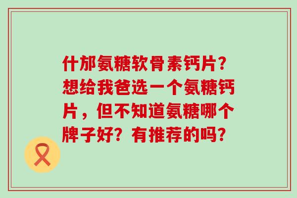 什邡氨糖软骨素钙片?想给我爸选一个氨糖钙片,但不知道氨糖哪个牌子好?有推荐的吗?-第1张图片-氨糖科普网 什邡氨糖软骨素钙片?想给我爸选一个氨糖钙片,但不知道氨糖哪个牌子好?有推荐的吗?-第1张图片-氨糖科普网