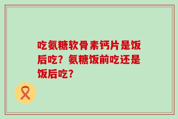 吃氨糖软骨素钙片是饭后吃?氨糖饭前吃还是饭后吃?-第1张图片-氨糖科普网 吃氨糖软骨素钙片是饭后吃?氨糖饭前吃还是饭后吃?-第1张图片-氨糖科普网
