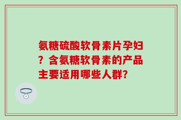 氨糖硫酸软骨素片孕妇？含氨糖软骨素的产品主要适用哪些人群？-第1张图片-氨糖科普网