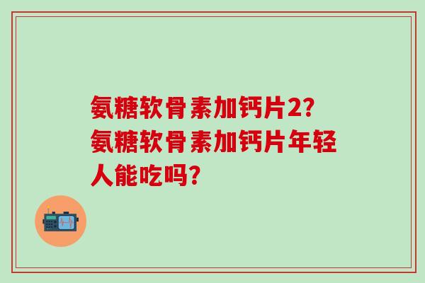氨糖软骨素加钙片2?氨糖软骨素加钙片年轻人能吃吗?-第1张图片-氨糖科普网 氨糖软骨素加钙片2?氨糖软骨素加钙片年轻人能吃吗?-第1张图片-氨糖科普网