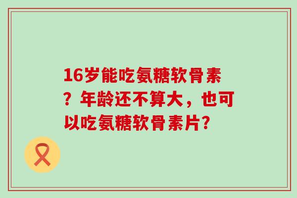 16岁能吃氨糖软骨素?年龄还不算大,也可以吃氨糖软骨素片?-第1张图片-氨糖科普网 16岁能吃氨糖软骨素?年龄还不算大,也可以吃氨糖软骨素片?-第1张图片-氨糖科普网