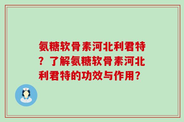 氨糖软骨素河北利君特？了解氨糖软骨素河北利君特的功效与作用？-第1张图片-氨糖科普网