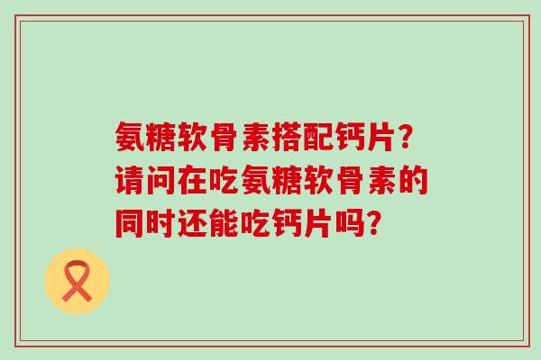 氨糖软骨素搭配钙片？请问在吃氨糖软骨素的同时还能吃钙片吗？-第1张图片-氨糖科普网