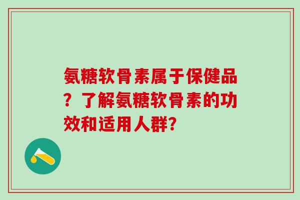 氨糖软骨素属于保健品？了解氨糖软骨素的功效和适用人群？-第1张图片-氨糖科普网