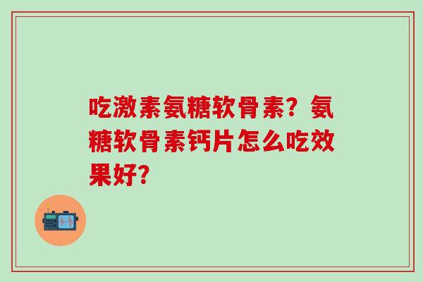 吃激素氨糖软骨素?氨糖软骨素钙片怎么吃效果好?-第1张图片-氨糖科普网 吃激素氨糖软骨素?氨糖软骨素钙片怎么吃效果好?-第1张图片-氨糖科普网