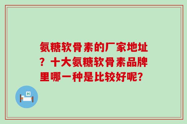 氨糖软骨素的厂家地址?十大氨糖软骨素品牌里哪一种是比较好呢?-第1张图片-氨糖科普网 氨糖软骨素的厂家地址?十大氨糖软骨素品牌里哪一种是比较好呢?-第1张图片-氨糖科普网