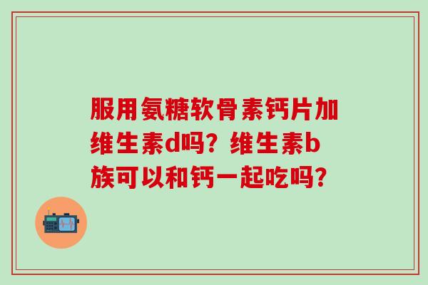 服用氨糖软骨素钙片加维生素d吗？维生素b族可以和钙一起吃吗？-第1张图片-氨糖科普网