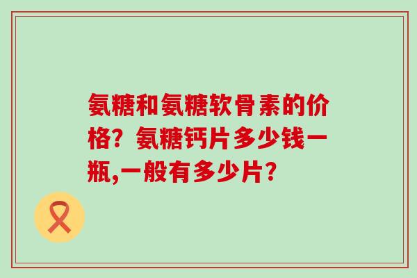 氨糖和氨糖软骨素的价格?氨糖钙片多少钱一瓶,一般有多少片?-第1张图片-氨糖科普网 氨糖和氨糖软骨素的价格?氨糖钙片多少钱一瓶,一般有多少片?-第1张图片-氨糖科普网