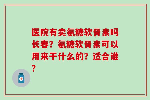 医院有卖氨糖软骨素吗长春?氨糖软骨素可以用来干什么的?适合谁?-第1张图片-氨糖科普网 医院有卖氨糖软骨素吗长春?氨糖软骨素可以用来干什么的?适合谁?-第1张图片-氨糖科普网
