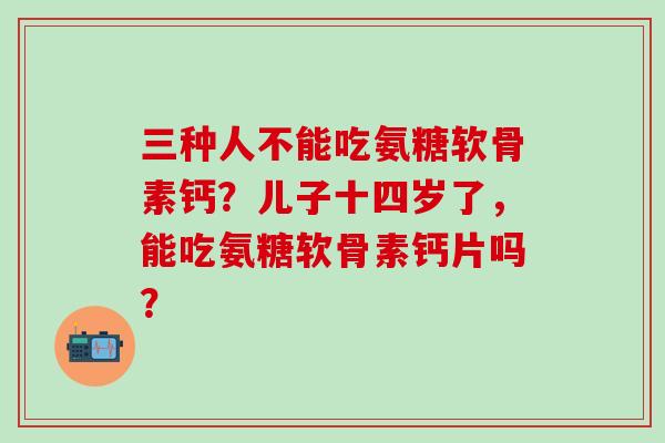 三种人不能吃氨糖软骨素钙？儿子十四岁了，能吃氨糖软骨素钙片吗？-第1张图片-氨糖科普网