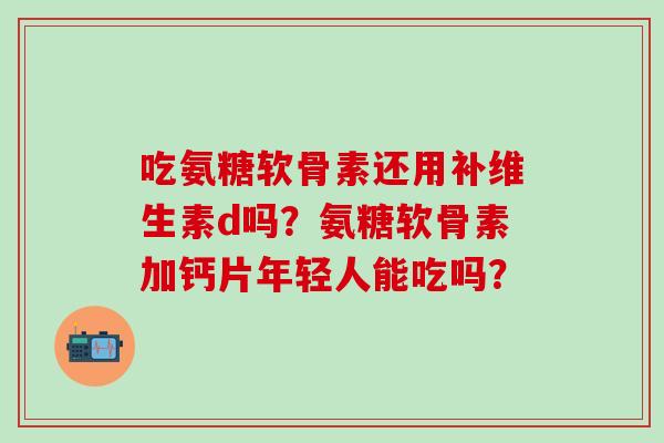 吃氨糖软骨素还用补维生素d吗？氨糖软骨素加钙片年轻人能吃吗？-第1张图片-氨糖科普网