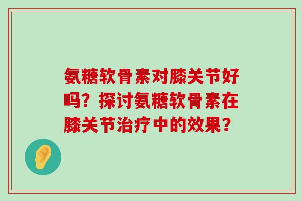 氨糖软骨素对膝关节好吗?探讨氨糖软骨素在膝关节治疗中的效果?-第1张图片-氨糖科普网 氨糖软骨素对膝关节好吗?探讨氨糖软骨素在膝关节治疗中的效果?-第1张图片-氨糖科普网