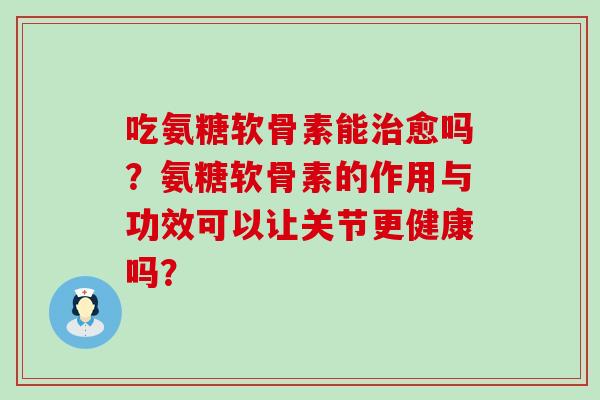 吃氨糖软骨素能治愈吗?氨糖软骨素的作用与功效可以让关节更健康吗?-第1张图片-氨糖科普网 吃氨糖软骨素能治愈吗?氨糖软骨素的作用与功效可以让关节更健康吗?-第1张图片-氨糖科普网