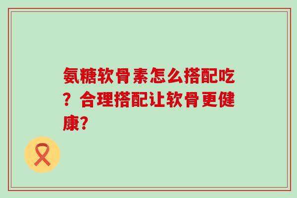 氨糖软骨素怎么搭配吃?合理搭配让软骨更健康?-第1张图片-氨糖科普网 氨糖软骨素怎么搭配吃?合理搭配让软骨更健康?-第1张图片-氨糖科普网