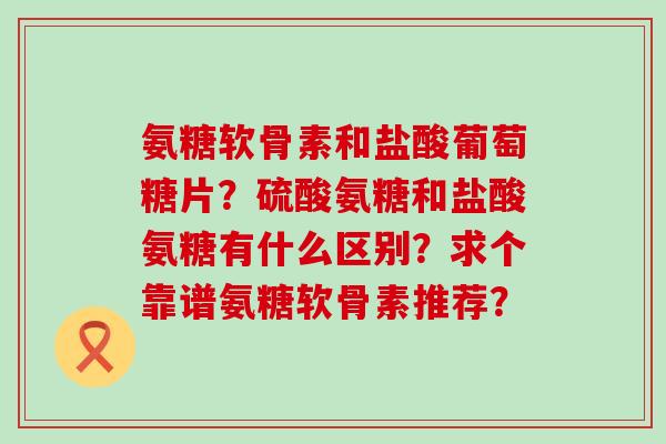 氨糖软骨素和盐酸葡萄糖片?硫酸氨糖和盐酸氨糖有什么区别?求个靠谱氨糖软骨素推荐?-第1张图片-氨糖科普网 氨糖软骨素和盐酸葡萄糖片?硫酸氨糖和盐酸氨糖有什么区别?求个靠谱氨糖软骨素推荐?-第1张图片-氨糖科普网