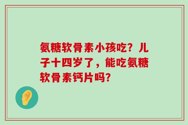 氨糖软骨素小孩吃?儿子十四岁了,能吃氨糖软骨素钙片吗?-第1张图片-氨糖科普网 氨糖软骨素小孩吃?儿子十四岁了,能吃氨糖软骨素钙片吗?-第1张图片-氨糖科普网