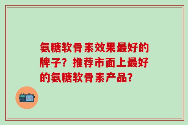 氨糖软骨素效果最好的牌子？推荐市面上最好的氨糖软骨素产品？-第1张图片-氨糖科普网