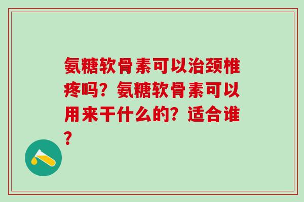 氨糖软骨素可以治颈椎疼吗?氨糖软骨素可以用来干什么的?适合谁?-第1张图片-氨糖科普网 氨糖软骨素可以治颈椎疼吗?氨糖软骨素可以用来干什么的?适合谁?-第1张图片-氨糖科普网