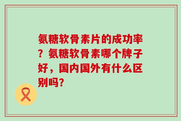 氨糖软骨素片的成功率？氨糖软骨素哪个牌子好，国内国外有什么区别吗？-第1张图片-氨糖科普网