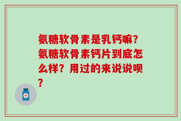 氨糖软骨素是乳钙嘛？氨糖软骨素钙片到底怎么样？用过的来说说呗？-第1张图片-氨糖科普网