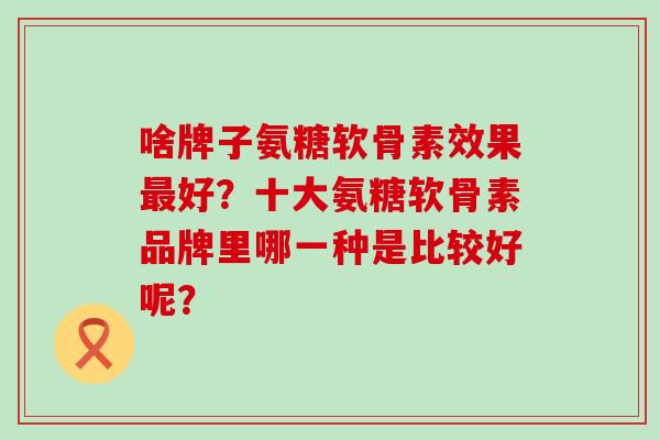 啥牌子氨糖软骨素效果最好?十大氨糖软骨素品牌里哪一种是比较好呢?-第1张图片-氨糖科普网 啥牌子氨糖软骨素效果最好?十大氨糖软骨素品牌里哪一种是比较好呢?-第1张图片-氨糖科普网