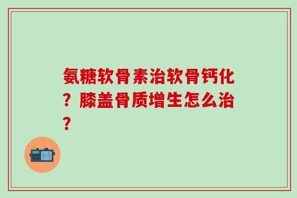 氨糖软骨素治软骨钙化?膝盖骨质增生怎么治?-第1张图片-氨糖科普网 氨糖软骨素治软骨钙化?膝盖骨质增生怎么治?-第1张图片-氨糖科普网