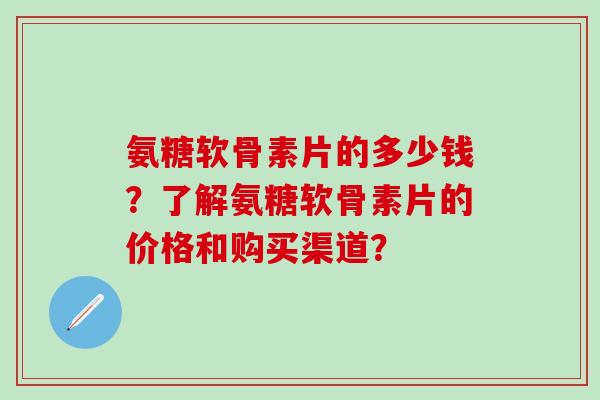 氨糖软骨素片的多少钱？了解氨糖软骨素片的价格和购买渠道？-第1张图片-氨糖科普网