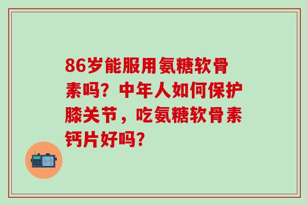 86岁能服用氨糖软骨素吗?中年人如何保护膝关节,吃氨糖软骨素钙片好吗?-第1张图片-氨糖科普网 86岁能服用氨糖软骨素吗?中年人如何保护膝关节,吃氨糖软骨素钙片好吗?-第1张图片-氨糖科普网