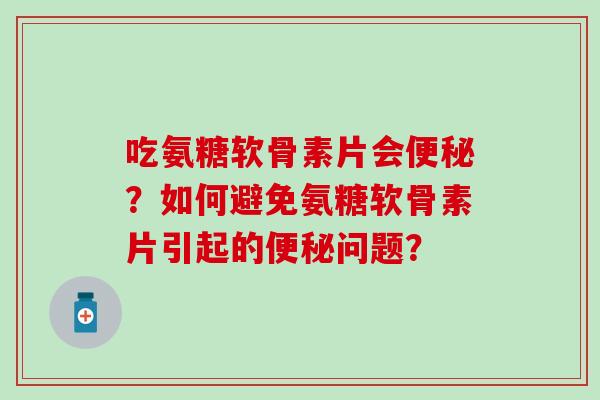 吃氨糖软骨素片会便秘？如何避免氨糖软骨素片引起的便秘问题？-第1张图片-氨糖科普网