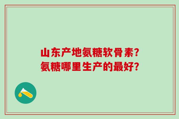 山东产地氨糖软骨素?氨糖哪里生产的最好?-第1张图片-氨糖科普网 山东产地氨糖软骨素?氨糖哪里生产的最好?-第1张图片-氨糖科普网