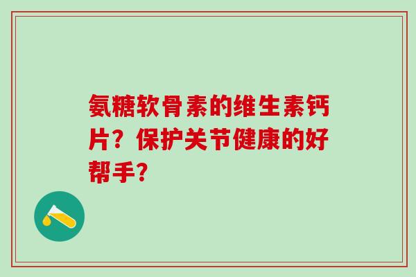 氨糖软骨素的维生素钙片？保护关节健康的好帮手？-第1张图片-氨糖科普网