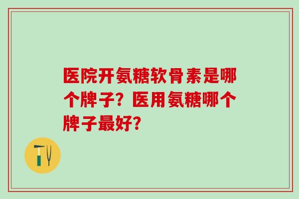 医院开氨糖软骨素是哪个牌子？医用氨糖哪个牌子最好？-第1张图片-氨糖科普网