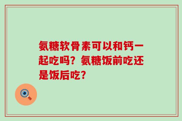 氨糖软骨素可以和钙一起吃吗？氨糖饭前吃还是饭后吃？-第1张图片-氨糖科普网