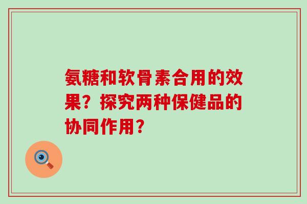 氨糖和软骨素合用的效果？探究两种保健品的协同作用？-第1张图片-氨糖科普网