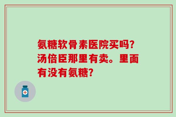 氨糖软骨素医院买吗?汤倍臣那里有卖。里面有没有氨糖?-第1张图片-氨糖科普网 氨糖软骨素医院买吗?汤倍臣那里有卖。里面有没有氨糖?-第1张图片-氨糖科普网