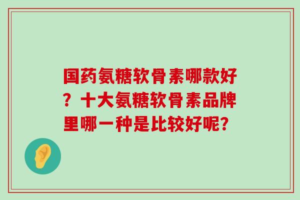国药氨糖软骨素哪款好?十大氨糖软骨素品牌里哪一种是比较好呢?-第1张图片-氨糖科普网 国药氨糖软骨素哪款好?十大氨糖软骨素品牌里哪一种是比较好呢?-第1张图片-氨糖科普网
