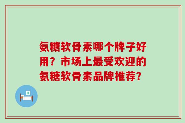 氨糖软骨素哪个牌子好用?市场上最受欢迎的氨糖软骨素品牌推荐?-第1张图片-氨糖科普网 氨糖软骨素哪个牌子好用?市场上最受欢迎的氨糖软骨素品牌推荐?-第1张图片-氨糖科普网