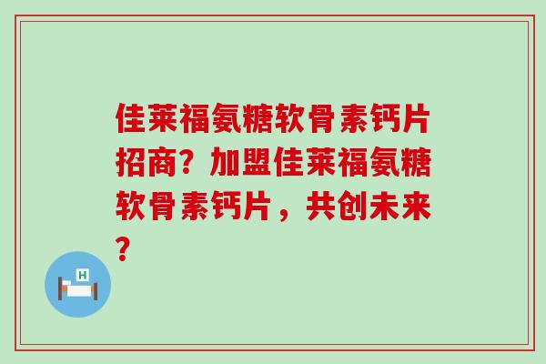 佳莱福氨糖软骨素钙片招商？加盟佳莱福氨糖软骨素钙片，共创未来？-第1张图片-氨糖科普网