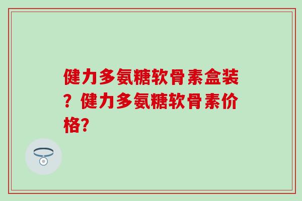 健力多氨糖软骨素盒装?健力多氨糖软骨素价格?-第1张图片-氨糖科普网 健力多氨糖软骨素盒装?健力多氨糖软骨素价格?-第1张图片-氨糖科普网