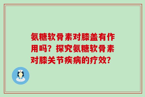 氨糖软骨素对膝盖有作用吗?探究氨糖软骨素对膝关节疾病的疗效?-第1张图片-氨糖科普网 氨糖软骨素对膝盖有作用吗?探究氨糖软骨素对膝关节疾病的疗效?-第1张图片-氨糖科普网