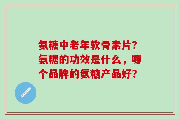 氨糖中老年软骨素片？氨糖的功效是什么，哪个品牌的氨糖产品好？-第1张图片-氨糖科普网
