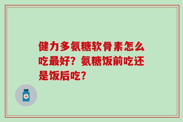 健力多氨糖软骨素怎么吃最好?氨糖饭前吃还是饭后吃?-第1张图片-氨糖科普网 健力多氨糖软骨素怎么吃最好?氨糖饭前吃还是饭后吃?-第1张图片-氨糖科普网