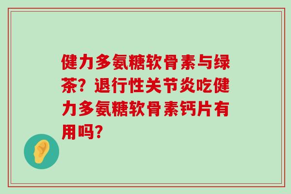 健力多氨糖软骨素与绿茶？退行性关节炎吃健力多氨糖软骨素钙片有用吗？-第1张图片-氨糖科普网