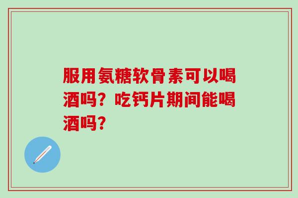 服用氨糖软骨素可以喝酒吗？吃钙片期间能喝酒吗？-第1张图片-氨糖科普网